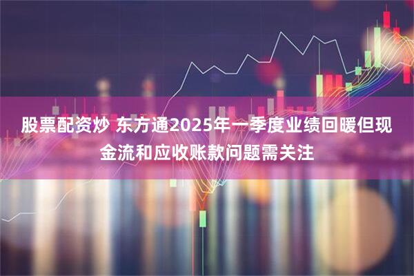 股票配资炒 东方通2025年一季度业绩回暖但现金流和应收账款问题需关注