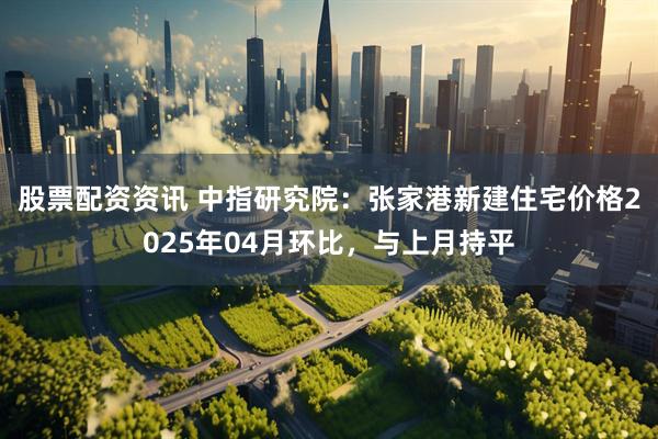 股票配资资讯 中指研究院：张家港新建住宅价格2025年04月环比，与上月持平