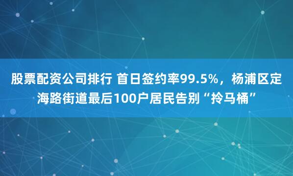 股票配资公司排行 首日签约率99.5%，杨浦区定海路街道最后100户居民告别“拎马桶”