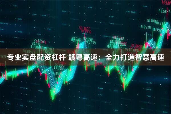 专业实盘配资杠杆 赣粤高速：全力打造智慧高速