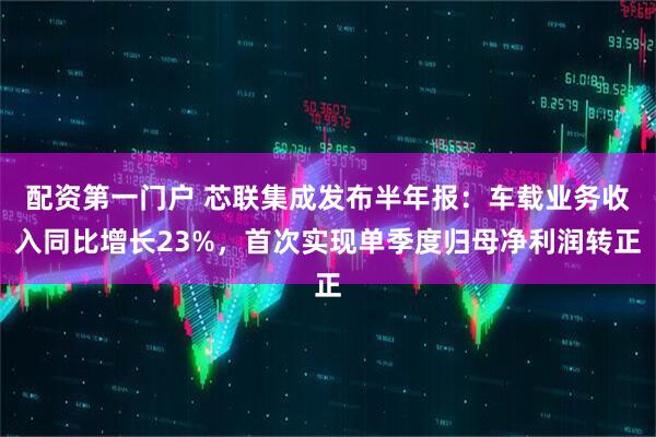 配资第一门户 芯联集成发布半年报：车载业务收入同比增长23%，首次实现单季度归母净利润转正