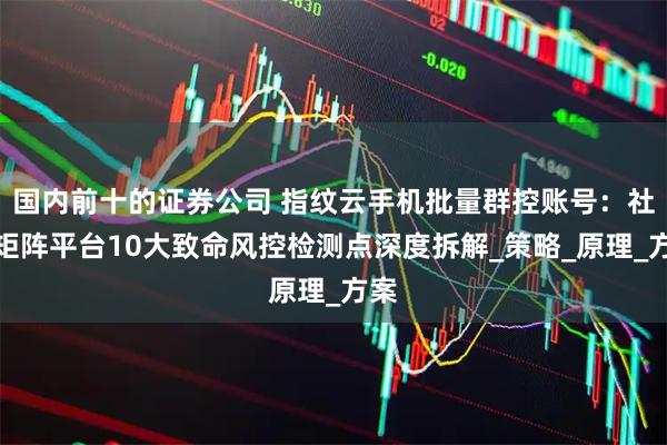 国内前十的证券公司 指纹云手机批量群控账号：社媒矩阵平台10大致命风控检测点深度拆解_策略_原理_方案